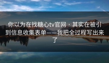 你以为在找糖心tv官网 · 其实在被引到信息收集表单——我把全过程写出来了