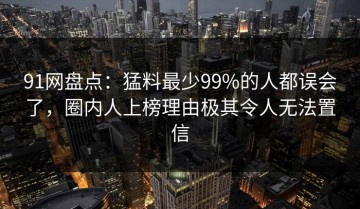 91网盘点：猛料最少99%的人都误会了，圈内人上榜理由极其令人无法置信