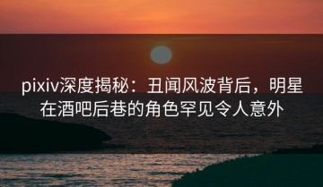 pixiv深度揭秘：丑闻风波背后，明星在酒吧后巷的角色罕见令人意外