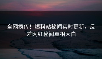 全网疯传！爆料站秘闻实时更新，反差网红秘闻真相大白