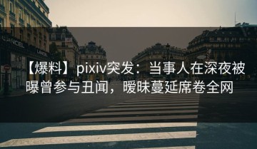 【爆料】pixiv突发：当事人在深夜被曝曾参与丑闻，暧昧蔓延席卷全网