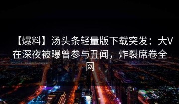 【爆料】汤头条轻量版下载突发：大V在深夜被曝曾参与丑闻，炸裂席卷全网