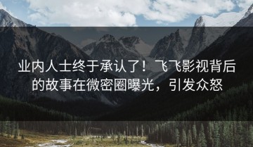 业内人士终于承认了！飞飞影视背后的故事在微密圈曝光，引发众怒