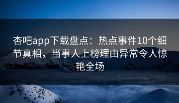 杏吧app下载盘点：热点事件10个细节真相，当事人上榜理由异常令人惊艳全场
