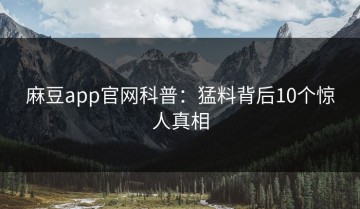 麻豆app官网科普：猛料背后10个惊人真相