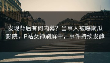 发现背后有何内幕？当事人被曝南瓜影院，P站女神刷屏中，事件持续发酵
