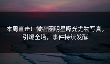 本周直击！微密圈明星曝光尤物写真，引爆全场，事件持续发酵