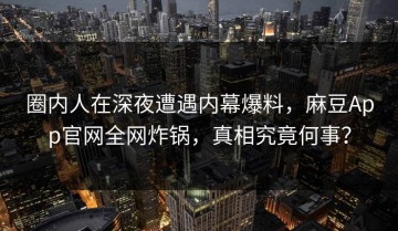 圈内人在深夜遭遇内幕爆料，麻豆App官网全网炸锅，真相究竟何事？