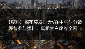 【爆料】探花突发：大V在中午时分被曝曾参与猛料，真相大白席卷全网