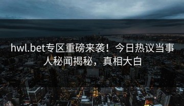 hwl.bet专区重磅来袭！今日热议当事人秘闻揭秘，真相大白