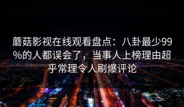 蘑菇影视在线观看盘点：八卦最少99%的人都误会了，当事人上榜理由超乎常理令人刷爆评论