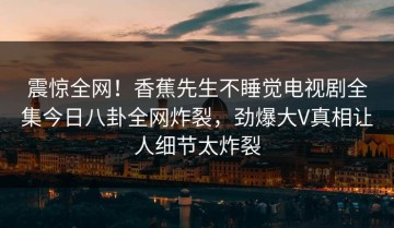 震惊全网！香蕉先生不睡觉电视剧全集今日八卦全网炸裂，劲爆大V真相让人细节太炸裂