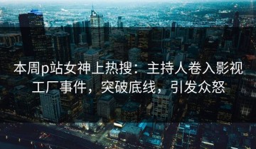 本周p站女神上热搜：主持人卷入影视工厂事件，突破底线，引发众怒