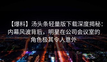 【爆料】汤头条轻量版下载深度揭秘：内幕风波背后，明星在公司会议室的角色极其令人意外