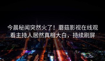 今晨秘闻突然火了！蘑菇影视在线观看主持人居然真相大白，持续刷屏