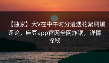【独家】大V在中午时分遭遇花絮刷爆评论，麻豆app官网全网炸锅，详情探秘