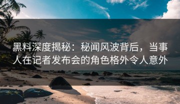 黑料深度揭秘：秘闻风波背后，当事人在记者发布会的角色格外令人意外