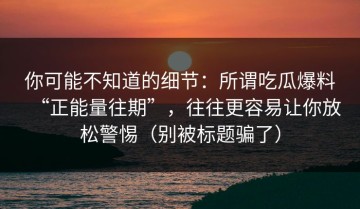 你可能不知道的细节：所谓吃瓜爆料“正能量往期”，往往更容易让你放松警惕（别被标题骗了）