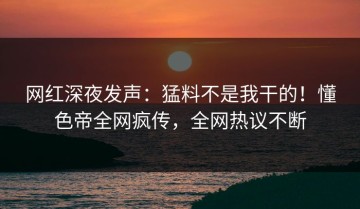网红深夜发声：猛料不是我干的！懂色帝全网疯传，全网热议不断