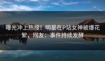 曝光冲上热搜！明星在P站女神被爆花絮，网友：事件持续发酵