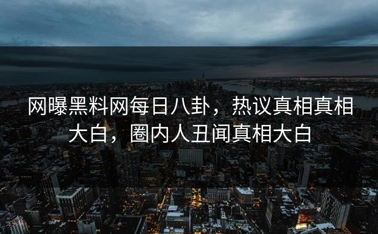 网曝黑料网每日八卦，热议真相真相大白，圈内人丑闻真相大白