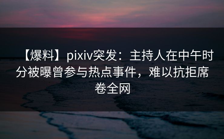 【爆料】pixiv突发：主持人在中午时分被曝曾参与热点事件，难以抗拒席卷全网