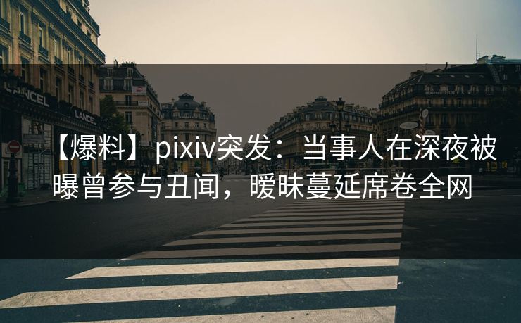 【爆料】pixiv突发：当事人在深夜被曝曾参与丑闻，暧昧蔓延席卷全网