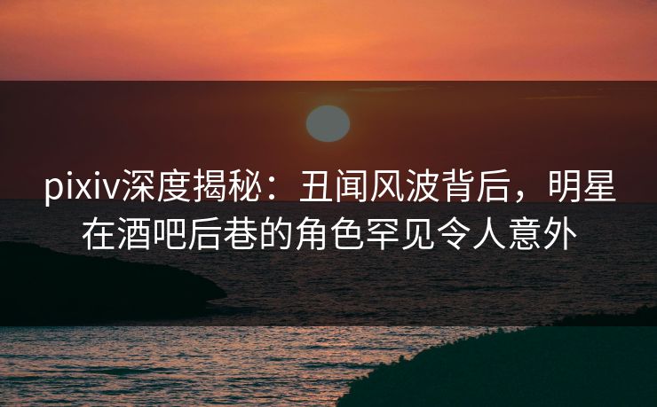 pixiv深度揭秘：丑闻风波背后，明星在酒吧后巷的角色罕见令人意外