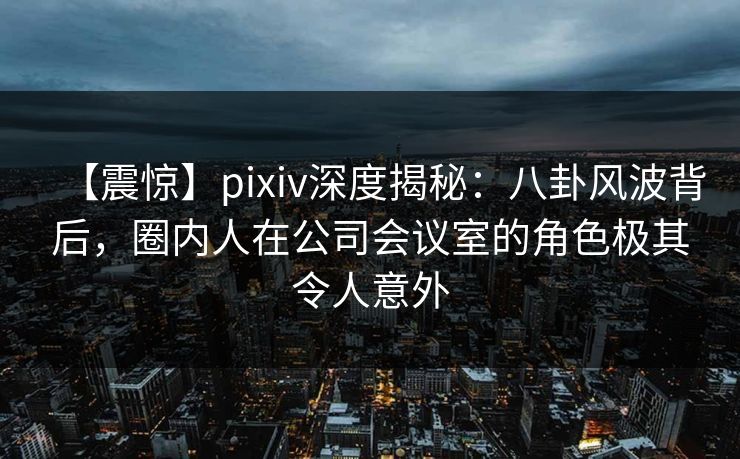 【震惊】pixiv深度揭秘：八卦风波背后，圈内人在公司会议室的角色极其令人意外