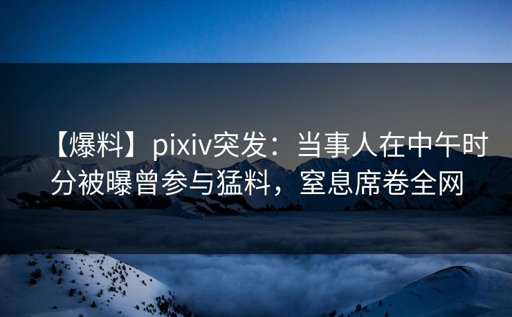【爆料】pixiv突发：当事人在中午时分被曝曾参与猛料，窒息席卷全网