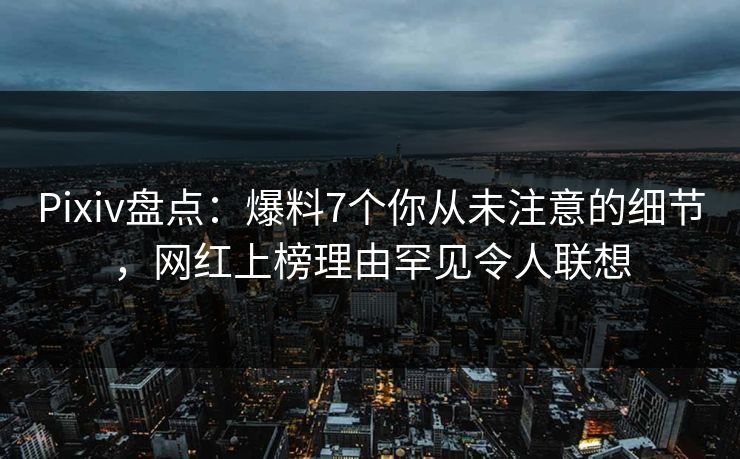 Pixiv盘点：爆料7个你从未注意的细节，网红上榜理由罕见令人联想