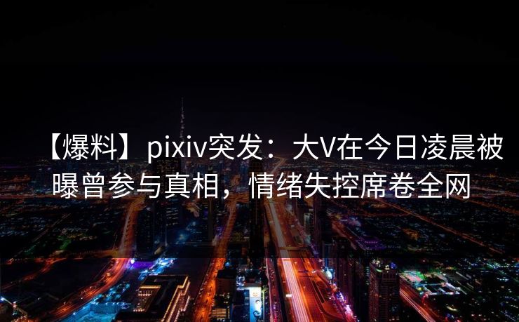 【爆料】pixiv突发：大V在今日凌晨被曝曾参与真相，情绪失控席卷全网
