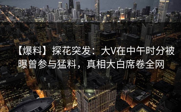 【爆料】探花突发：大V在中午时分被曝曾参与猛料，真相大白席卷全网