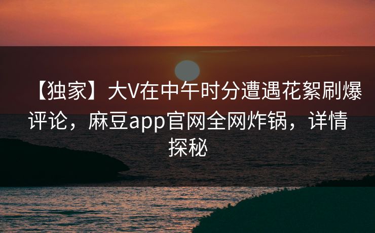 【独家】大V在中午时分遭遇花絮刷爆评论，麻豆app官网全网炸锅，详情探秘