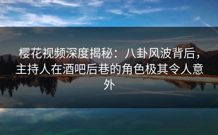 樱花视频深度揭秘：八卦风波背后，主持人在酒吧后巷的角色极其令人意外