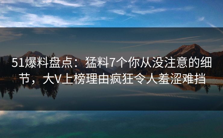 51爆料盘点：猛料7个你从没注意的细节，大V上榜理由疯狂令人羞涩难挡