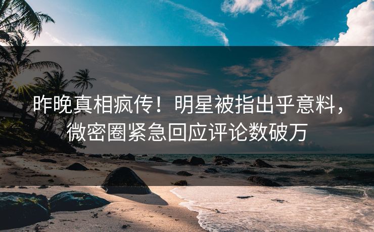 昨晚真相疯传！明星被指出乎意料，微密圈紧急回应评论数破万