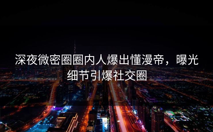 深夜微密圈圈内人爆出懂漫帝，曝光细节引爆社交圈