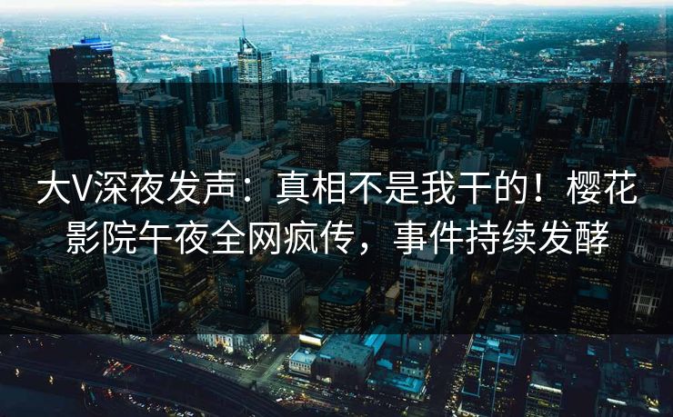 大V深夜发声：真相不是我干的！樱花影院午夜全网疯传，事件持续发酵