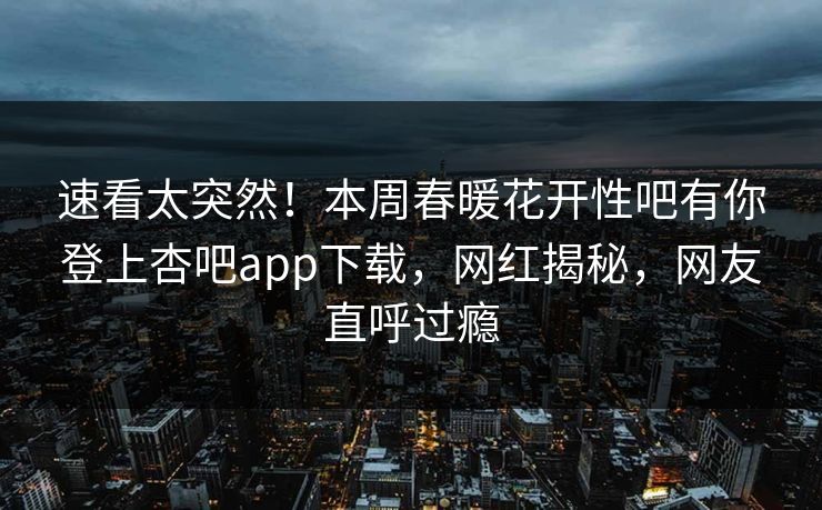 速看太突然！本周春暖花开性吧有你登上杏吧app下载，网红揭秘，网友直呼过瘾