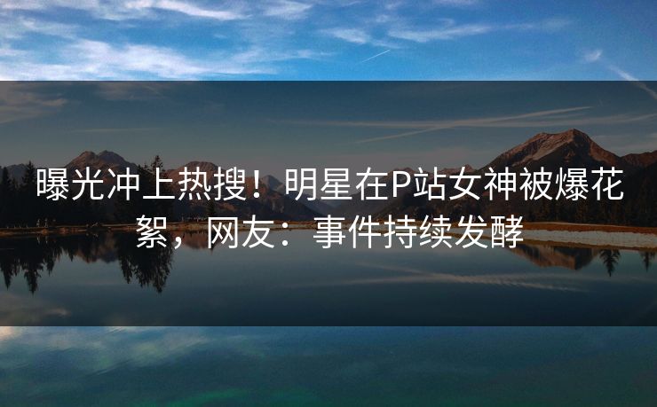 曝光冲上热搜！明星在P站女神被爆花絮，网友：事件持续发酵
