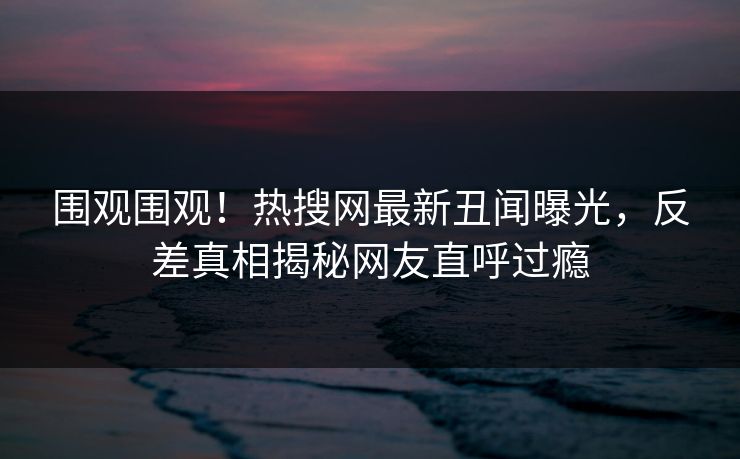 围观围观！热搜网最新丑闻曝光，反差真相揭秘网友直呼过瘾