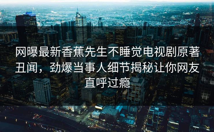网曝最新香蕉先生不睡觉电视剧原著丑闻，劲爆当事人细节揭秘让你网友直呼过瘾