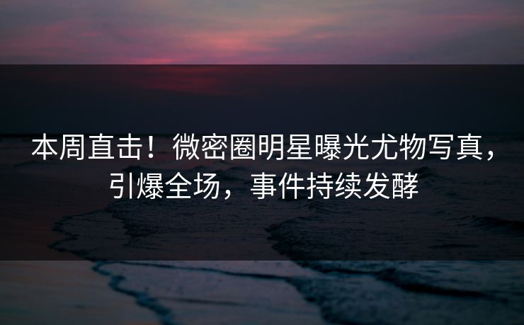本周直击！微密圈明星曝光尤物写真，引爆全场，事件持续发酵