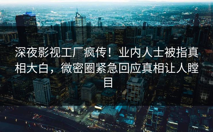 深夜影视工厂疯传！业内人士被指真相大白，微密圈紧急回应真相让人瞠目