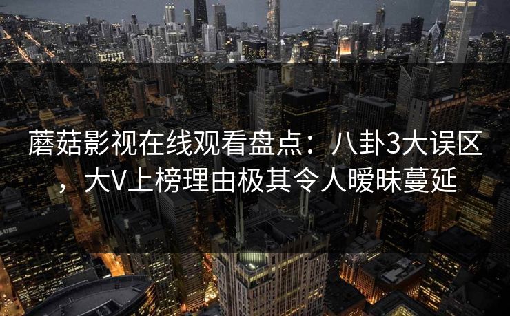 蘑菇影视在线观看盘点:八卦3大误区,大V上榜理由极其令人暧昧蔓延 蘑菇影视在线观看盘点:八卦3大误区,大V上榜理由极其令人暧昧蔓延