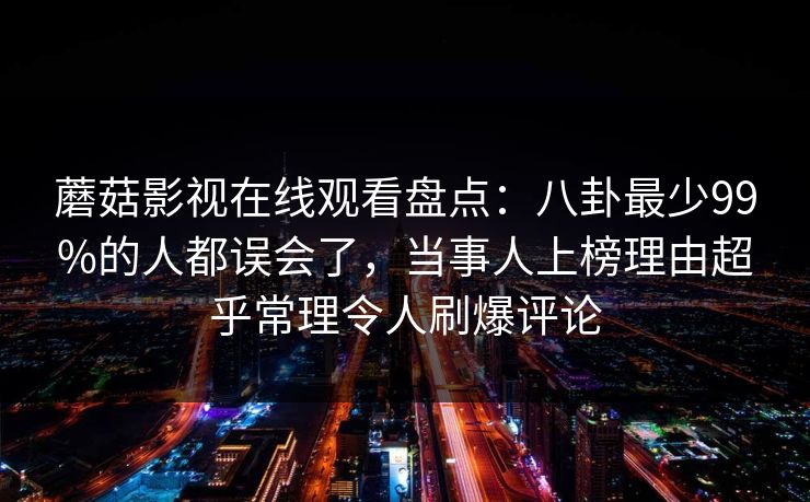 蘑菇影视在线观看盘点：八卦最少99%的人都误会了，当事人上榜理由超乎常理令人刷爆评论