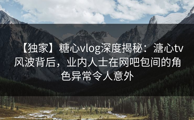 【独家】糖心vlog深度揭秘：溏心tv风波背后，业内人士在网吧包间的角色异常令人意外