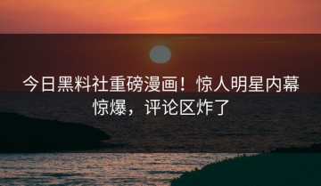 今日黑料社重磅漫画！惊人明星内幕惊爆，评论区炸了