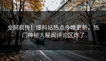 全网疯传！爆料站热点今晚更新，热门神秘人秘闻评论区炸了